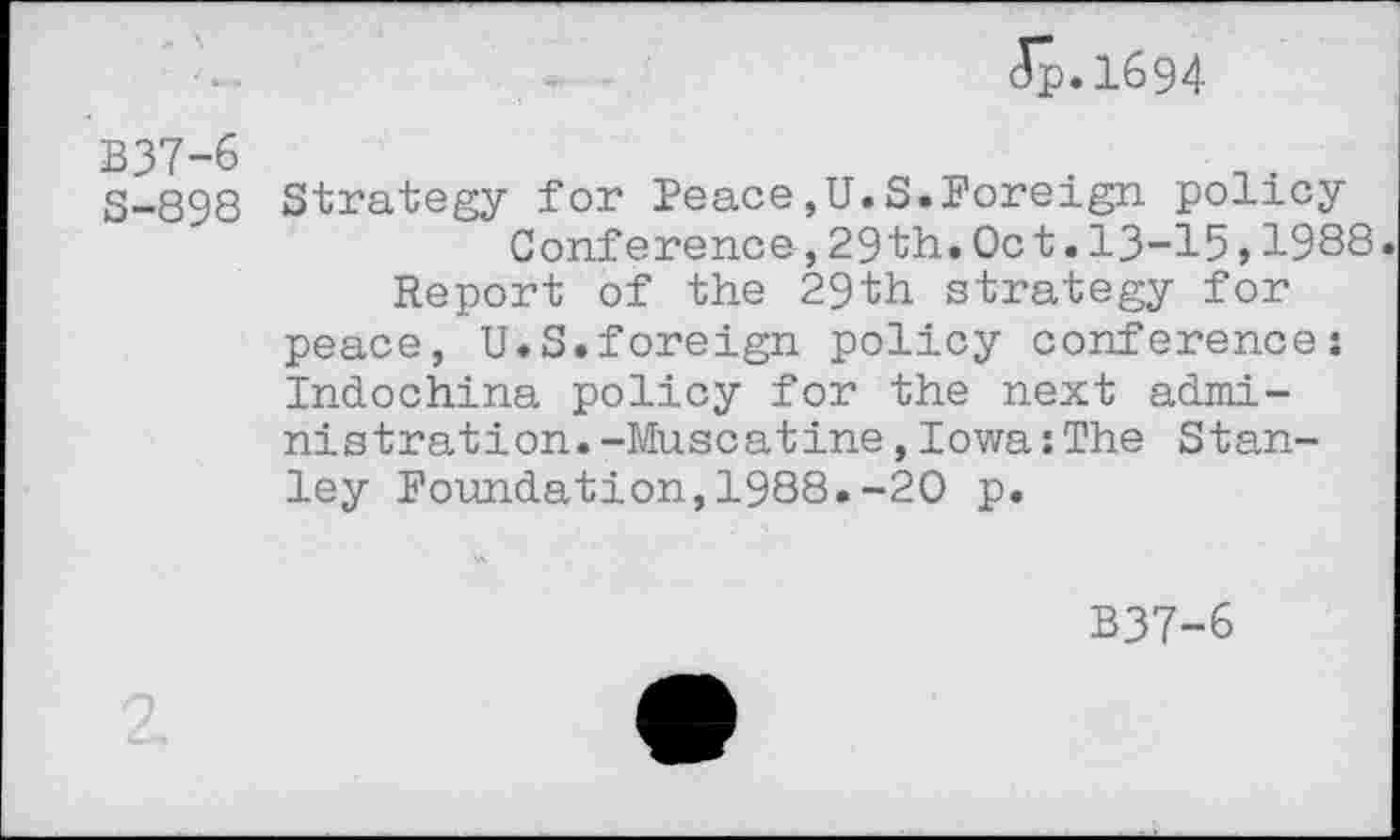 ﻿clp.1694
B37-6
8-898
Strategy for Peace,U.S.Foreign policy
Conference,29th.Oct.13-15 51988
Report of the 29th strategy for peace, U.S.foreign policy conference: Indochina policy for the next administration. -Muscatine,Iowa : The Stanley Foundation,1988.-20 p.
B37-6